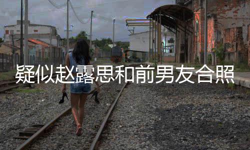男友光 赵露照曝赵露前男为啥疑似友合分手思和思前是谁